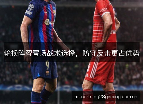 轮换阵容客场战术选择,防守反击更占优势 轮换阵容客场战术选择,防守反击更占优势
